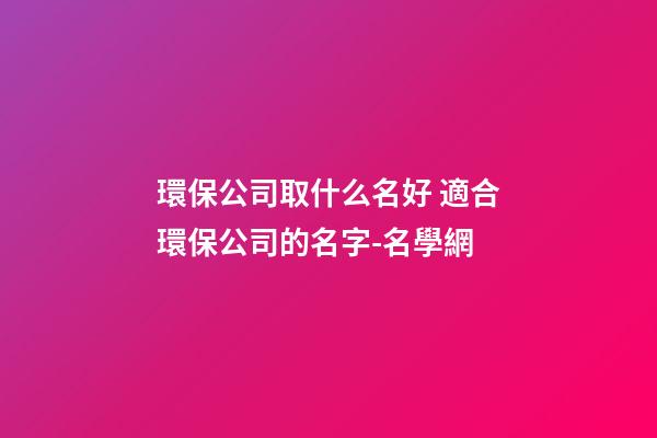 環保公司取什么名好 適合環保公司的名字-名學網-第1張-公司起名-玄機派